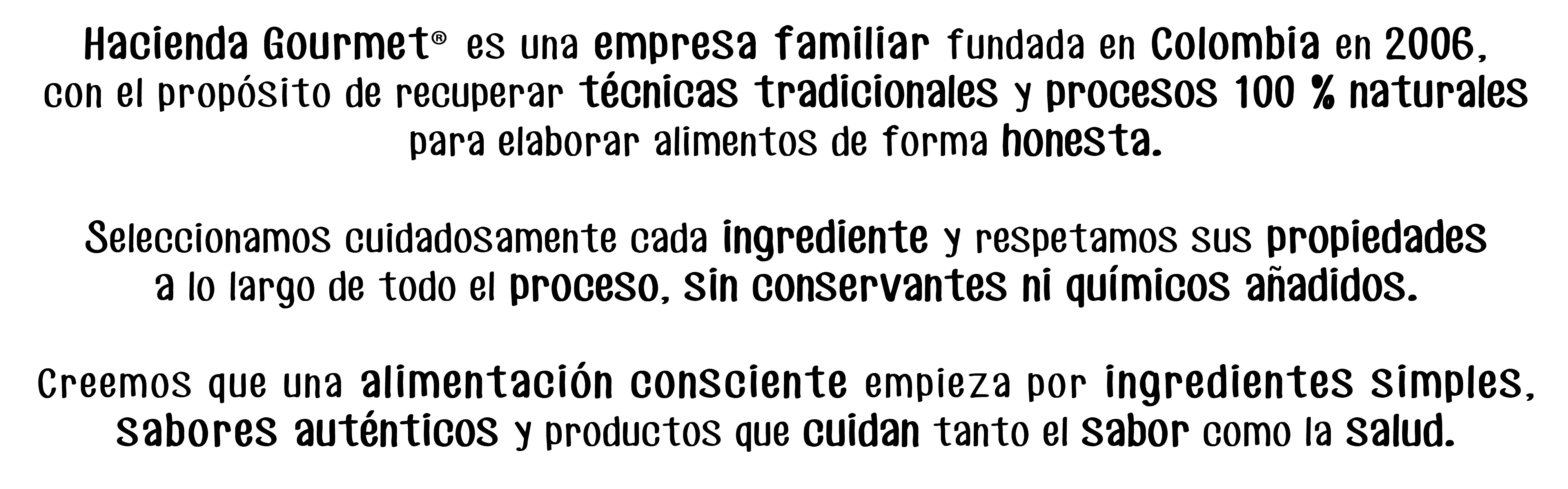 Hacienda Gourmet® es una empresa familiar fundada en Colombia en 2006,
con el propósito de recuperar técnicas tradicionales y procesos 100 % naturales para elaborar alimentos de forma honesta.

Seleccionamos cuidadosamente cada ingrediente y respetamos sus propiedades
a lo largo de todo el proceso, sin conservantes ni químicos anadidos.

Creemos que una alimentación consciente empieza por ingredientes simples, sabores auténticos y productos que cuidan tanto el sabor como la salud. 