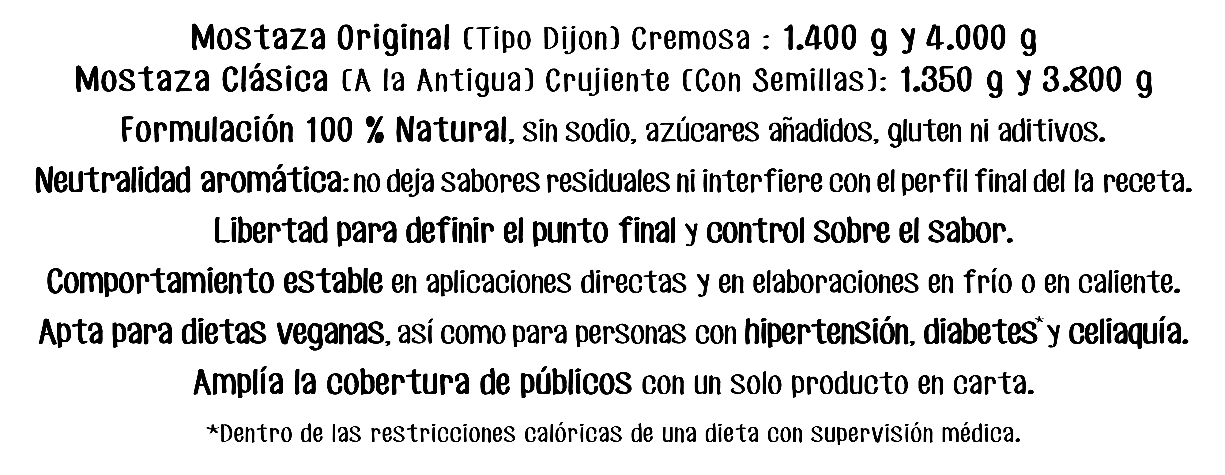 Mostaza Original (Tipo Dijon) Cremosa : 1.400 g y 4.000 g
Mostaza Clásica (A la Antigua) Crujiente (Con Semillas): 1.350 g y 3.800 g
Formulación 100 % Natural, sin sodio, azúcares anadidos, gluten ni aditivos.
Neutralidad aromática: no deja sabores residuales ni interfiere con el perfil final del la receta.
Libertad para definir el punto final y control sobre el sabor.
Comportamiento estable en aplicaciones directas y en elaboraciones en frío o en caliente.
Apta para dietas veganas, así como para personas con hipertensión, diabetes y celiaquía.
Amplía la cobertura de públicos con un solo producto en carta.
*Dentro de las restricciones calóricas de una dieta con supervisión médica.