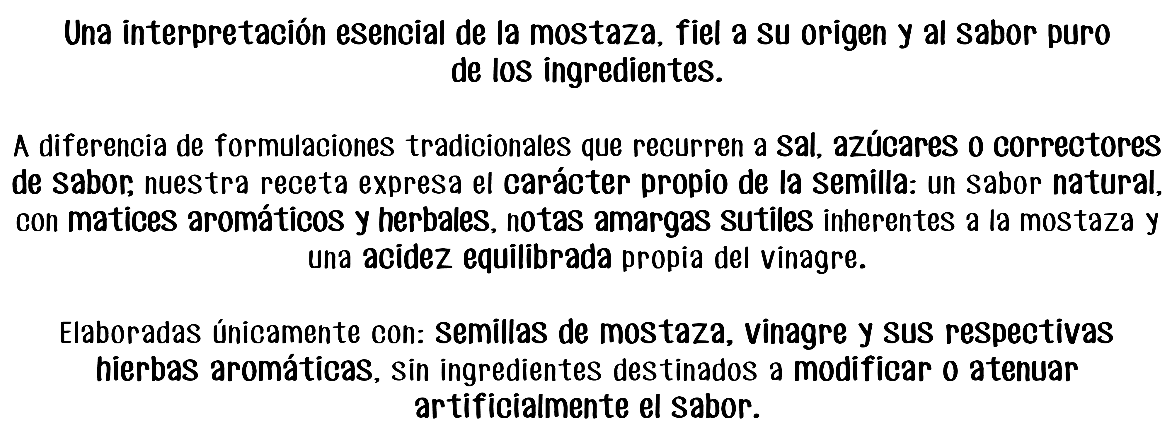 Una interpretación esencial de la mostaza, fiel a su origen y al sabor puro
de los ingredientes.

A diferencia de formulaciones tradicionales que recurren a sal, azúcares o correctores de sabor, nuestra receta expresa el carácter propio de la semilla: un sabor natural, con matices aromáticos y herbales, notas amargas sutiles inherentes a la mostaza y una acidez equilibrada propia del vinagre.

Elaboradas únicamente con: semillas de mostaza, vinagre y sus respectivas
hierbas aromáticas, sin ingredientes destinados a modificar o atenuar
artificialmente el sabor.