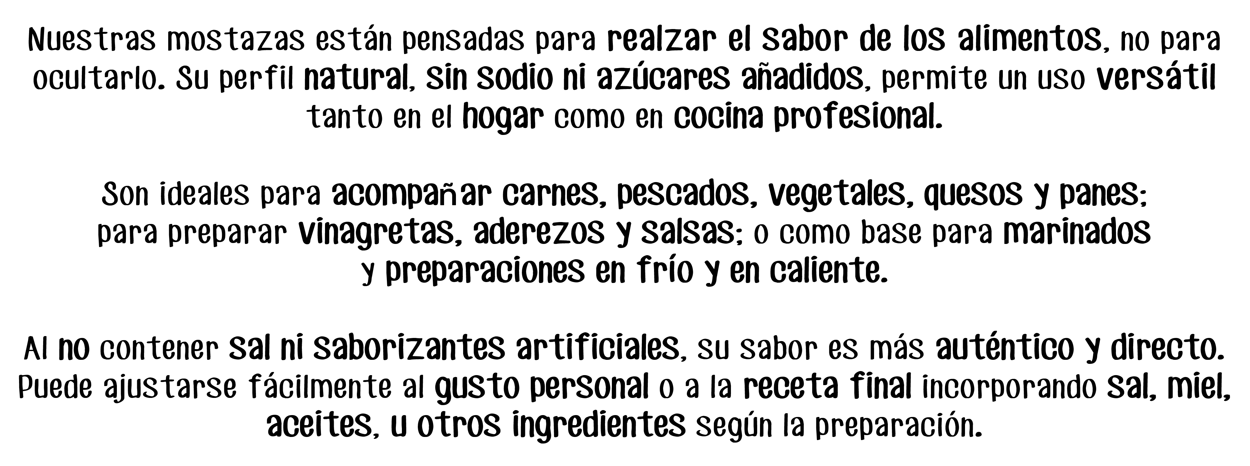Nuestras mostazas están pensadas para realzar el sabor de los alimentos, no para ocultarlo. Su perfil natural, sin sodio ni azúcares anadidos, permite un uso versátil tanto en el hogar como en cocina profesional.

Son ideales para acompañar carnes, pescados, vegetales, quesos y panes;
para preparar vinagretas, aderezos y salsas; o como base para marinados
y preparaciones en frío y en caliente.

Al no contener sal ni saborizantes artificiales, su sabor es más auténtico y directo. Puede ajustarse fácilmente al gusto personal o a la receta final incorporando sal, miel,
aceites, u otros ingredientes según la preparación.